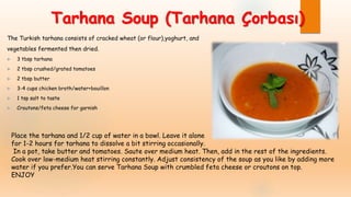 Tarhana Soup (Tarhana Çorbası)
The Turkish tarhana consists of cracked wheat (or flour),yoghurt, and
vegetables fermented then dried.
 3 tbsp tarhana
 2 tbsp crushed/grated tomatoes
 2 tbsp butter
 3-4 cups chicken broth/water+bouillon
 1 tsp salt to taste
 Croutons/feta cheese for garnish
Place the tarhana and 1/2 cup of water in a bowl. Leave it alone
for 1-2 hours for tarhana to dissolve a bit stirring occasionally.
In a pot, take butter and tomatoes. Saute over medium heat. Then, add in the rest of the ingredients.
Cook over low-medium heat stirring constantly. Adjust consistency of the soup as you like by adding more
water if you prefer.You can serve Tarhana Soup with crumbled feta cheese or croutons on top.
ENJOY
 