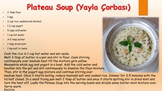 Plateau Soup (Yayla Çorbası) 2 ‘tbsp flour
 1 egg
 ½ cup rice, washed and drained
 1 ½ cup yogurt
 5 cups cold water
 1 cup hot water
 3+2 tbsp butter
 1 tbsp dried mint
 1 tsp salt to taste
Cook the rice in 1 cup hot water and set aside.
Melt 3 tbsp of butter in a pot and stir in flour. Cook stirring
continuously over medium heat till the mixture gets yellow.
Meanwhile whisk egg and yogurt in a bowl. Add the cold water and
bouillon into the pot and stir continuously to dissolve the flour mixture.
Then, stir in the yogurt egg mixture and continue stirring over
medium heat. Once it starts boiling, reduce heatadd salt and cooked rice. Simmer for 3-5 minutes with the
lid half closed. In a small frying pan melt 2 tbsp of butter and once it starts spitting stir in dried mint and
turn the heat off. Ladle the Plateau Soup into the serving bowls and drizzle some butter-mint mixture over.
Serve warm.
 