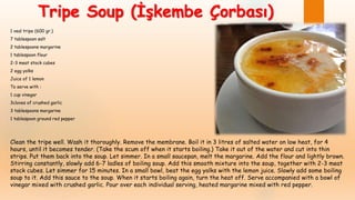 1 veal tripe (600 gr.)
7 tablespoon salt
2 tablespoons margarine
1 tablespoon flour
2-3 meat stock cubes
2 egg yolks
Juice of 1 lemon
To serve with :
1 cup vinegar
3cloves of crushed garlic
3 tablespoons margarine
1 tablespoon ground red pepper
Clean the tripe well. Wash it thoroughly. Remove the membrane. Boil it in 3 litres of salted water on low heat, for 4
hours, until it becomes tender. (Take the scum off when it starts boiling.) Take it out of the water and cut into thin
strips. Put them back into the soup. Let simmer. In a small saucepan, melt the margarine. Add the flour and lightly brown.
Stirring constantly, slowly add 6-7 ladles of boiling soup. Add this smooth mixture into the soup, together with 2-3 meat
stock cubes. Let simmer for 15 minutes. In a small bowl, beat the egg yolks with the lemon juice. Slowly add some boiling
soup to it. Add this sauce to the soup. When it starts boiling again, turn the heat off. Serve accompanied with a bowl of
vinegar mixed with crushed garlic. Pour over each individual serving, heated margarine mixed with red pepper.
Tripe Soup (İşkembe Çorbası)
 