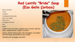Red Lentils "Bride" Soup
(Ezo Gelin Çorbası)
100 gr. red lentils,
1 onion,
1 y2 water,
2 tablespoons tomato paste,
100 gr. fine "bulgur",
50 gr. butter,
y2 teaspoon dried mint,
Salt,
pepper
Lightly brown the finely chopped onion in butter. Add the
water, washed lentils, "bulgur" (cracked
wheat), diluted tomato paste, salt and pepper. Let simmer
until the wheat and lentils are very tender.
Sprinkle with red pepper and mint.
 
