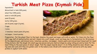Ingredients :
Minced beef or lamb (300 gram),
wheat flour (400 gram),
water or milk (50 gram),
yeast (5 gram),
butter (100 gram),
salt (4 gram), sugar (3 gram),
2 eggs,
1 onion,
2 tomatoes, tomato paste (15 gram),
red pepper, 1 bunch parsley.
Preparation : Put the wheat flour to the bowl, dissolve the yeast and sugar with milk or water. Put them into the flour;
add 1 egg, half of melted butter and salt. Knead into a soft dough, cover and keep due to fermentation for 40 minutes.
In the separate pan, add minced onion, tomatoes, parsley, red pepper, tomato paste and minced meat knead well for meat
filling mixture. Gut the dough into small egg size pieces and give eliptical shape by using rolling pin and by hand. Put the
meat filling to the each piece of wheat dough. Fold the edges inwards about 1-2 cm filling should be seen. Break 1 egg
top side and cook until they are golden color in the bakery oven. Brush with remain butter and serve with any salad,
pickles or yoghurt with water.
Turkish Meat Pizza (Kıymalı Pide)
 