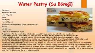 Ingredients :
Wheat flour (400 gram),
water (40 gram),
5 eggs,
salt (4 gram),
starch (150 gram),
butter (200 gram) mashed white Turkish cheese (300 gram),
4 onions,
milk (100 gram),
1 bunch of dill and 1 bunch of parsley.
Preparation : Put the wheat flour into the big pan, add 4 eggs, water and salt. Mix and knead well.
Divide into 10 pieces. Cover with a wet cloth and keep it for 45 minutes. For filling ; mix mashed White
cheese, minced parsley, 1 egg, milk, minced dill and parsley, knead well. Roll the dough pieces with rolling
pin. One of them sholud be as big as the cooking pan (diameter 25—30 cm). Cover the rolled dough into the buttered
cooking pan. Roll the other 9 pieces out. Put 5 them together, sprinkle the starch between each layer.
Water Pastry (Su Böreği)
Roll them out together as big as the cooking pan. Repeat the same for the other 4. Boil 5 liters water with salt. Cook the
doughs one by one for 2 minutes. Remove them from water without tearing carefully and cool with tap water and drain. Put
into the baking pan with melted butter in between. After 5 pieces dough spread the cheese filling. Put the other 5 pieces
dough, boiled one by one. Fold the edges of the first one over. Spread remain butter and 1 egg yolk. Cook in the medium hot
oven for 75—90 minutes. Serve at once with plate.
 