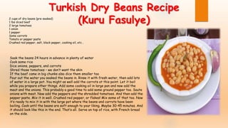 2 cups of dry beans (pre-soaked)
1 lbs diced beef
2 large tomatoes
1 onion
1 pepper
Some carrots
Tomato or pepper paste
Crushed red pepper, salt, black pepper, cooking oil, etc…
Soak the beans 24 hours in advance in plenty of water
Cook some rice
Dice onions, peppers, and carrots
Shred those tomatoes – we don’t want the skin
If the beef came in big chunks also dice them smaller too
Pour out the water you soaked the beans in. Rinse it with fresh water, then add lots
of water in a large pot. You might as well add the carrots at this point. Let it boil
while you prepare other things. Add some cooking oil in large pan and now add the
meat and the onions. This probably a good time to add some ground pepper too. Saute
onions with meat. Now add the peppers and the shredded tomatoes. And then add the
pepper paste. Mix it in well. Crushed red pepper, or flakes! Mix some of that too. Now
it’s ready to mix it in with the large pot where the beans and carrots have been
boiling. Cook until the beans are soft enough to your liking. Maybe 30-45 minutes. And
it should look like this in the end. That’s all. Serve on top of rice, with French bread
on the side.
Turkish Dry Beans Recipe
(Kuru Fasulye)
 