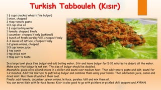 1 ½ cups cracked wheat (fine bulgur)
1 onion, chopped
2 tbsp tomato paste
1/3 cup olive oil
1 ¾ cups boiling water
1 tomato, chopped finely
1 cucumber, chopped finely (optional)
½ bunch of fresh parsley/dill, chopped finely
2-3 leaves of lettuce, chopped finely
1-2 green onions, chopped
1/3 cup lemon juice
½ tsp cumin
1 tsp dried mint
1 tbsp salt to taste
In a large bowl place fine bulgur and add boiling water. Stir and leave bulgur for 5-10 minutes to absorb all the water.
Make sure that bulgur is not wet. The size of bulgur should be doubled.
Meanwhile, place olive oil and onions in a skillet and sauté over medium heat. Then add tomato paste and salt, sauté for
1-2 minutes. Add this mixture to puffed up bulgur and combine them using your hands. Then add lemon juice, cumin and
dried mint. Mix them all and let them cool.
Finally, add tomato, cucumber, green onions, lettuce, parsley /dill and mix them all.
You can serve Kisir with lettuce leaves. Kisir is also good to go with picklers or pickled chili peppers and AYRAN
Turkish Tabbouleh (Kısır)
 