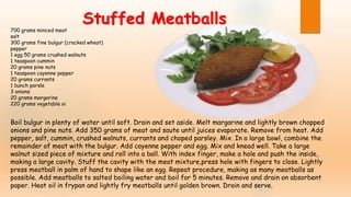 700 grams minced meat
salt
300 grams fine bulgur (cracked wheat)
pepper
1 egg 50 grams crushed walnuts
1 teaspoon cummin
20 grams pine nuts
1 teaspoon cayenne pepper
20 grams currants
1 bunch parsle
3 onions
20 grams margarine
220 grams vegetable oi
Boil bulgur in plenty of water until soft. Drain and set aside. Melt margarine and lightly brown chopped
onions and pine nuts. Add 350 grams of meat and saute until juices evaporate. Remove from heat. Add
pepper, salt, cummin, crushed walnuts, currants and choped parsley. Mix. In a large bowl, combine the
remainder of meat with the bulgur. Add cayenne pepper and egg. Mix and knead well. Take a large
walnut sized piece of mixture and roll into a ball. With index finger, make a hole and push the inside,
making a large cavity. Stuff the cavity with the meat mixture,press hole with fingers to close. Lightly
press meatball in palm of hand to shape like an egg. Repeat procedure, making as many meatballs as
possible. Add meatballs to salted boiling water and boil for 5 minutes. Remove and drain on absorbent
paper. Heat oil in frypan and lightly fry meatballs until golden brown. Drain and serve.
Stuffed Meatballs
 