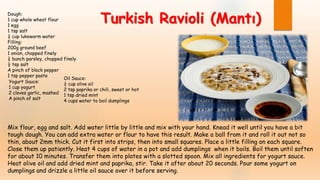 Dough:
1 cup whole wheat flour
1 egg
1 tsp salt
¼ cup lukewarm water
Filling:
200g ground beef
1 onion, chopped finely
¼ bunch parsley, chopped finely
½ tsp salt
A pinch of black pepper
1 tsp pepper paste
Oil Sauce:
¼ cup olive oil
2 tsp paprika or chili, sweet or hot
1 tsp dried mint
4 cups water to boil dumplings
Mix flour, egg and salt. Add water little by little and mix with your hand. Knead it well until you have a bit
tough dough. You can add extra water or flour to have this result. Make a ball from it and roll it out not so
thin, about 2mm thick. Cut it first into strips, then into small squares. Place a little filling on each square.
Close them up patiently. Heat 4 cups of water in a pot and add dumplings when it boils. Boil them until soften
for about 10 minutes. Transfer them into plates with a slotted spoon. Mix all ingredients for yogurt sauce.
Heat olive oil and add dried mint and paprika, stir. Take it after about 20 seconds. Pour some yogurt on
dumplings and drizzle a little oil sauce over it before serving.
Turkish Ravioli (Mantı)
Yogurt Sauce:
1 cup yogurt
2 cloves garlic, mashed
A pinch of salt
 
