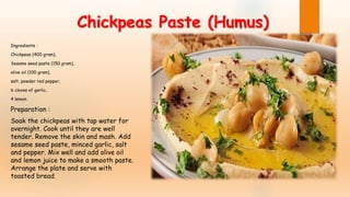 Chickpeas Paste (Humus)
Ingredients :
Chickpeas (400 gram),
Sesame seed paste (150 gram),
olive oil (100 gram),
salt, powder red pepper,
6 cloves of garlic,
4 lemon.
Preparation :
Soak the chickpeas with tap water for
overnight. Cook until they are well
tender. Remove the skin and mash. Add
sesame seed paste, minced garlic, salt
and pepper. Mix well and add olive oil
and lemon juice to make a smooth paste.
Arrange the plate and serve with
toasted bread.
 
