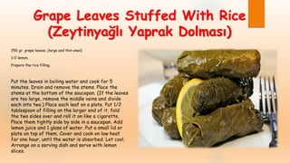 Grape Leaves Stuffed With Rice
(Zeytinyağlı Yaprak Dolması)
250 gr. grape leaves, (large and thin ones)
1/2 lemon,
Prepare the rice filling.
Put the leaves in boiling water and cook for 5
minutes. Drain and remove the stems. Place the
stems at the bottom of the saucepan. (If the leaves
are too large, remove the middle veins and divide
each into two.) Place each leaf on a plate. Put 1/2
tablespoon of filling on the larger end of it, fold
the two sides over and roll it on like a cigarette.
Place them tightly side by side in a saucepan. Add
lemon juice and 1 glass of water. Put a small lid or
plate on top of them. Cover and cook on low heat
for one hour, until the water is absorbed. Let cool.
Arrange on a serving dish and serve with lemon
slices.
 