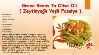 Green Beans In Olive Oil
( Zeytinyağlı Yeşil Fasulye )1kg. green beans,
I glass olive oil,
3 medium size onions,
chopped,
2 large tomatoes,
1 green pepper,
2 teaspoons salt,
3 teaspoons sugar
Remove the two ends and the strings of the beans,
trimming the two sides. Cut them in half. Wash and
drain. Heat the olive oil. Lightly brown the chopped
onions and the green pepper cut in 3-4 pieces. Add the
tomatoes peeled and cut into small pieces. Add the
beans, salt and sugar. Mix well. Pour in warm water just
enough to cover them. Cover and cook on low heat for
1 hour until the beans are tender and the sauce is
reduced. Let cool before serving
 