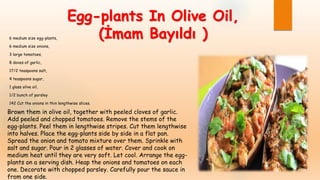 Egg-plants In Olive Oil,
(İmam Bayıldı )6 medium size egg-plants,
6 medium size onions,
3 large tomatoes,
8 doves of garlic,
17/2 teaspoons salt,
4 teaspoons sugar,
1 glass olive oil,
1/2 bunch of parsley
142 Cut the onions in thin lengthwise slices.
Brown them in olive oil, together with peeled cloves of garlic.
Add peeled and chopped tomatoes. Remove the stems of the
egg-plants. Peel them in lengthwise stripes. Cut them lengthwise
into halves. Place the egg-plants side by side in a flat pan.
Spread the onion and tomato mixture over them. Sprinkle with
salt and sugar. Pour in 2 glasses of water. Cover and cook on
medium heat until they are very soft. Let cool. Arrange the egg-
plants on a serving dish. Heap the onions and tomatoes on each
one. Decorate with chopped parsley. Carefully pour the sauce in
from one side.
 