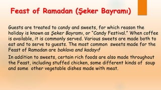Feast of Ramadan (Şeker Bayramı)
Guests are treated to candy and sweets, for which reason the
holiday is known as Şeker Bayramı, or “Candy Festival.” When coffee
is available, it is commonly served. Various sweets are made both to
eat and to serve to guests. The most common sweets made for the
Feast of Ramadan are baklava and kadayıf
In addition to sweets, certain rich foods are also made throughout
the Feast, including stuffed chicken, some different kinds of soup
and some other vegetable dishes made with meat.
 