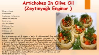 Artichokes In Olive Oil
(Zeytinyağlı Enginar )8 large artichokes,
18 pearl onions,
3 medium size fresh potatoes,
1 medium size celery root,
3 small carrots,
Juice of 11/2 lemon,
2 tablespoons flour,
7 glass olive oil,
1 tablespoon salt,
2 tablespoons sugar
In a large saucepan put 10 glasses of water, 2 tablespoons of flour and the
juice of 1 lemon. Mix well. Add peeled onions, peeled tomatoes, celery root
and carrots, all of them cut into small cubes. Remove the leaves of the
artichokes and trim them well leaving only the fleshy middle part. Leave only
2-3 cm. of the stems. Put each one immediately into the water with the other
vegetables. Take the artichokes out of the water and arrange them side by
side in a large pan. Add the other vegetables, olive oil, 152 sugar, salt, 1/2
lemon juice and 5 glasses of the same water in which the vegetables used to
be. Cover and cook on medium heat for 1 hour, until the artichokes are well
tender. Let cool before serving.
 