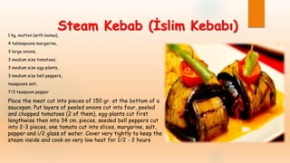 Steam Kebab (İslim Kebabı)
1 kg. mutton (with bones),
4 tablespoons margarine,
3 large onions,
3 medium size tomatoes,
3 medium size egg-plants,
3 medium size bell peppers,
teaspoons salt,
7/2 teaspoon pepper
Place the meat cut into pieces of 150 gr. at the bottom of a
saucepan. Put layers of peeled onions cut into four, peeled
and chopped tomatoes (2 of them), egg-plants cut first
lengthwise then into 34 cm. pieces, seeded bell peppers cut
into 2-3 pieces, one tomato cut into slices, margarine, salt,
pepper and i/2 glass of water. Cover very tightly to keep the
steam inside and cook on very low heat for 1/2 - 2 hours
 