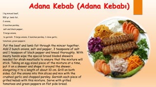 Adana Kebab (Adana Kebabı)
1 kg minced beef,
500 gr. lamb fat,
2 onions,
2 bunches parsley,
salt and black pepper,
5 large onions,
to garnish: 5 large onions, 2 bunches parsley, 1 clove garlic,
tomatoes, green peppers
Put the beef and lamb fat through the mincer together.
Add 2 bunch onions, salt and pepper, 3 teaspoons of salt
and 1 teaspoon of black pepper and knead thoroughly. With
meaty hands wipe the special broad bladed skewers
needed for shish meatballs to ensure that the mixture will
stick. Taking an egg-sized piece of the mixture at a time,
put it on a skewer and shape it around the skewer,
elongating it to a length of about 10 cm. Grill on both
sides. Cut the onions into thin slices and mix with the
crushed garlic and chopped parsley. Garnish each piece of
grilled kebab with this mixture. Serve with grilled
tomatoes and green peppers on flat pide bread.
 