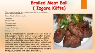Broiled Meat Ball
( Izgara Köfte)
750 gr. minced mutton, (not very greasy) or minced beef, (from shoulder) or a
mixture of both, (minced twice),
4 slices of dry bread (without crust),
1 large onion,
2 teaspoons salt,
7/2 teaspoon pepper,
1/2 teaspoon cumin,
1 teaspoon "kofte" spice,
2tablespoons olive oil
Soak the bread slices in a bowl of water. Take them out
and squeeze by hand to extract excess water. Crumble
them. Add grated onion and spices. Mix well. Add the
meat, which should be minced twice. Knead until the
mixture is smooth. Take walnut size pieces and roll each
one in the palms of your hands into a ball, then press
them into a flat and oval shape. Brush with olive oil and
broil on barbecue fire for 5-6 minutes (or in a non-stick
frying pan, brushed with a few drops of oil).
 