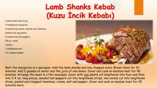 Lamb Shanks Kebab
(Kuzu İncik Kebabı)
6 lamb shank ends (1 kg.),
4 tablespoons margarine,
3 medium size onions, medium size tomatoes,
medium size egg-plants,
5 medium size bell peppers,
100 gr. cream,
1 lemon,
2 tablespoons salt,
1/2 teaspoon pepper
Melt the margarine in a saucepan. Add the lamb shanks and one chopped onion. Brown them for 10
minutes. Add 2 glasses of water and the juice of one lemon. Cover and cook on medium heat for 40
minutes. Arrange the meat in a flat saucepan. Cover with egg-plants cut lengthwise into four and then
into 3-4 cm. long pieces, seeded bell peppers cut into lengthwise strips, two onions cut into lengthwise
slices, peeled and chopped tomatoes, cream, salt and pepper. Cover and cook on medium heat for 30
minutes more.
 