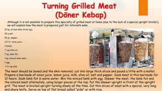 Turning Grilled Meat
(Döner Kebap)
10 kg. of lean lamb (from leg),
20 g salt,
50 gr. pepper,
1/2 ft- onion juice,
1 lemon,
7 cup olive oil,
7 kg. lamb fat,
1 kg. minced lamb meat,
1 egg,
7/2 cup milk
The meat should be boned and the skin removed, cut into large thick slices and pound a little with a mallet.
Prepare a marinade of onion juice, lemon juice, milk, olive oil, salt and pepper. Soak meat in this marinade for
12 hours. Soak lamb fat in warm water. Mix the minced lamb with egg. Skewer the meat, the lamb fat and
the minced meat alternately, using larger pieces at the top. Put the skewer upright in front of the upright
grill. The meat is broiled upright turning slowly all the time. Cut thin slices of meat with a special, very long
and sharp knife. Serve on top of flat bread called "pide" or with rice.
Although it is not possible to prepare this specialty of grilled meat at home (due to the lack of a special upright broiler),
we will explain how the meat is prepared just for interests sake.
 