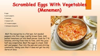 Scrambled Eggs With Vegetables
(Menemen)8 eggs,
2 green peppers,
3 tomatoes,
1 teaspoon salt,
1/2 teaspoon pepper,
1 tablespoon margarine
Melt the margarine in a flat pan. Cut seeded
peppers into thin rings. Lightly brown them. Add
peeled tomatoes cut into small pieces. Cook for 7-8
minutes, stirring from time to time, until the juice
half way evaporates. Beat the eggs in a bowl. Add
salt and pepper. Pour into the pan and cook stirring
constantly, taking care that it does not get too dry.
Serve at once.
 