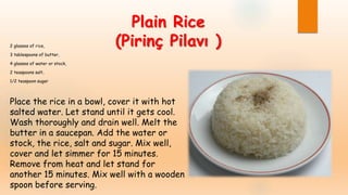 Plain Rice
(Pirinç Pilavı )2 glasses of rice,
3 tablespoons of butter,
4 glasses of water or stock,
2 teaspoons salt,
1/2 teaspoon sugar
Place the rice in a bowl, cover it with hot
salted water. Let stand until it gets cool.
Wash thoroughly and drain well. Melt the
butter in a saucepan. Add the water or
stock, the rice, salt and sugar. Mix well,
cover and let simmer for 15 minutes.
Remove from heat and let stand for
another 15 minutes. Mix well with a wooden
spoon before serving.
 