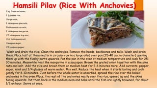2 kg. fresh anchovies,
2 ½ glasses rice,
1 large onion,
2 tablespoons pine nuts,
2tablespoons currants,
2 tablespoons margarine,
1/2 tablespoons dry mint,
1 1/2 tablespoons salt,
1 teaspoon sugar,
1/2 teaspoon pepper
Wash and drain the rice. Clean the anchovies. Remove the heads, backbones and tails. Wash and drain
them. Place half of them neatly in circular raw in a large oiled oven pan (35-40 cm. in diameter) opening
them up with the fleshy parts upwards. Put the pan in the oven at medium temperature and cook for 25-
30 minutes. Meanwhile heat the margarine in a saucepan. Brown the grated onion together with the pine
nuts and salt. Add the rice and brown them on medium heat for 5-6 minutes more. Add currants, pepper,
sugar, mint and 3/4 glasses of warm water. Mix well. Reduce the heat when it starts boiling and cook
gently for 8-10 minutes. Just before the whole water is absorbed, spread the rice over the baked
anchovies in the oven. Place, the rest of the anchovies neatly over the rice, opened up and the skins
facing upwards. Put them back in the medium oven and bake until the fish are lightly browned, for about
1/2 an hour. Serve at once.
Hamsili Pilav (Rice With Anchovies)
 