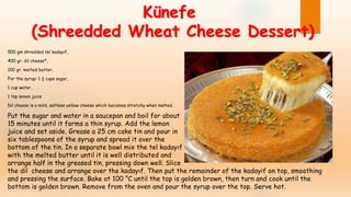 Künefe
(Shreedded Wheat Cheese Dessert)
500 gm shredded tel kadayif,
400 gr. dil cheese*,
100 gr. melted butter,
For the syrup: 1 ½ cups sugar,
1 cup water,
1 tsp lemon juice
Dil cheese is a mild, saltless yellow cheese which becomes stretchy when melted.
Put the sugar and water in a saucepan and boil for about
15 minutes until it forms a thin syrup. Add the lemon
juice and set aside. Grease a 25 cm cake tin and pour in
six tablespoons of the syrup and spread it over the
bottom of the tin. In a separate bowl mix the tel kadayıf
with the melted butter until it is well distributed and
arrange half in the greased tin, pressing down well. Slice
the dil cheese and arrange over the kadayıf. Then put the remainder of the kadayif on top, smoothing
and pressing the surface. Bake at 100 °C until the top is golden brown, then turn and cook until the
bottom is golden brown. Remove from the oven and pour the syrup over the top. Serve hot.
 