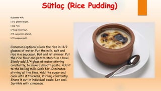 Sütlaç (Rice Pudding)
8 glasses milk,
1 1/2 glasses sugar,
1 cup rice,
1/4 cup rice flour,
7/4 cup potato starch,
1/2 teaspoon salt,
Cinnamon (optional) Cook the rice in 11/2
glasses of water. Put the milk, salt and
rice in a saucepan. Boil and let simmer. Put
the rice flour and potato starch in a bowl.
Slowly add 3/4 glass of water stirring
constantly, to make a smooth paste. Add it
to the boiling milk. Cook for 10 minutes,
stirring all the time. Add the sugar and
cook until it thickens, stirring constantly.
Share it out in individual bowls. Let cool.
Sprinkle with cinnamon.
 