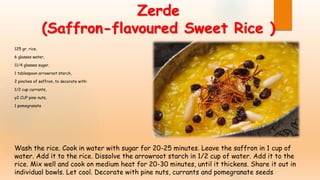 Zerde
(Saffron-flavoured Sweet Rice )
125 gr. rice,
6 glasses water,
11/4 glasses sugar,
1 tablespoon arrowroot starch,
2 pinches of saffron, to decorate with:
1/2 cup currants,
y2 CUP pine nuts,
1 pomegranate
Wash the rice. Cook in water with sugar for 20-25 minutes. Leave the saffron in 1 cup of
water. Add it to the rice. Dissolve the arrowroot starch in 1/2 cup of water. Add it to the
rice. Mix well and cook on medium heat for 20-30 minutes, until it thickens. Share it out in
individual bowls. Let cool. Decorate with pine nuts, currants and pomegranate seeds
 