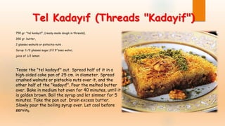 Tel Kadayıf (Threads "Kadayif")
750 gr. "tel kadayif", (ready-made dough in threads),
350 gr. butter,
2 glasses walnuts or pistachio nuts .
Syrup: 1 /2 glasses sugar,1/2 9^sses water,
juice of 1/2 lemon
Tease the "tel kadayıf" out. Spread half of it in a
high-sided cake pan of 25 cm. in diameter. Spread
crushed walnuts or pistachio nuts over it, and the
other half of the "kadayıf". Pour the melted butter
over. Bake in medium hot oven for 40 minutes, until it
is golden brown. Boil the syrup and let simmer for 5
minutes. Take the pan out. Drain excess butter.
Slowly pour the boiling syrup over. Let cool before
serving.
 