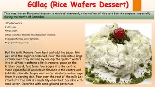 Güllaç (Rice Wafers Dessert)
10 "gullac" wafers,
1 2 It. milk,
400 gr. sugar,
200 gr. walnuts or blanched almonds (coarsely crushed),
1 tablespoonful rose-water (optional),
50 gr. pistachios (ground)
Boil the milk. Remove from heat and add the sugar. Mix
well until the sugar is dissolved. Pour the milk into a large
circular oven tray and one by one dip the "gullac" wafers
into it. When it softens a little, remove, place on the
kitchen board, fold from four edges into the centre.
Place a spoonful of walnuts or almonds in the centre and
fold like a bundle. Prepareach wafer similarly and arrange
them in a serving dish. Pour over the rest of the milk. Let
stand until the milk is completely absorbed. Sprinkle with
rose-water. Decorate with some ground pistachios.
This rose-water flavoured dessert is made of extremely thin wafers of rice sold for the purpose, especially
during the month of Ramadan.
 