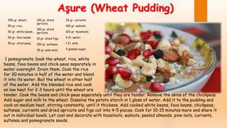 Aşure (Wheat Pudding)
250 gr. wheat,
50 gr. rice,
50 gr. white beans,
50 gr. fava beans
50 gr. chick-peas,
100 gr. dried
apricots,
100 gr. dried
apricots,
10 gr. dried figs,
150 gr. sultanas,
25 gr. pine nuts,
25 gr. currants,
100 gr. walnuts,
100 gr. hazelnuts,
4 It. water,
1 It. milk,
3 glasses sugar,
1 pomegranate Soak the wheat, rice, white
beans, fava beans and chick-peas separately in
water overnight. Drain them. Cook the rice
for 30 minutes in half of the water and blend
it into its water. Boil the wheat in other half
of the water. Add the blended rice and cook
on low heat for 2-3 hours until the wheat are
tender. Cook the beans and chick-peas separately until they are tender. Remove the skins of the chickpeas.
Add sugar and milk to the wheat. Dissolve the potato starch in 1 glass of water. Add it to the pudding and
cook on medium heat, stirring constantly, until it thickens. Add cooked white beans, fava beans, chickpeas,
sultanas, currants and dried apricots and figs cut into 4-5 pieces. Cook for 10-15 minutes more and share it
out in individual bowls. Let cool and decorate with hazelnuts, walnuts, peeled almonds, pine nuts, currants,
sultanas and pomegranate seeds.
 