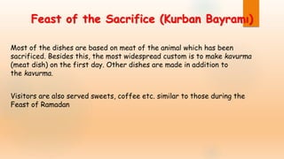 Feast of the Sacrifice (Kurban Bayramı)
Most of the dishes are based on meat of the animal which has been
sacrificed. Besides this, the most widespread custom is to make kavurma
(meat dish) on the first day. Other dishes are made in addition to
the kavurma.
Visitors are also served sweets, coffee etc. similar to those during the
Feast of Ramadan
 
