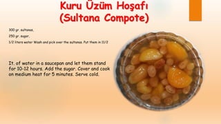 Kuru Üzüm Hoşafı
(Sultana Compote)
300 gr. sultanas,
250 gr. sugar,
1/2 liters water Wash and pick over the sultanas. Put them in 11/2
It. of water in a saucepan and let them stand
for 10-12 hours. Add the sugar. Cover and cook
on medium heat for 5 minutes. Serve cold.
 