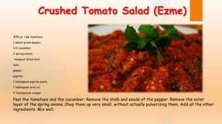 Crushed Tomato Salad (Ezme)
ƒ250 gr. ripe tomatoes,
1 sweet green pepper,
1/2 cucumber,
2 spring onions,
teaspoon dried mint,
Salt,
pepper,
paprika,
1 tablespoon paprika paste,
1 tablespoon olive oil,
2 tablespoons vinegar
Peel the tomatoes and the cucumber. Remove the stalk and seeds of the pepper. Remove the outer
layer of the spring onions. Chop them up very small, without actually pulverizing them. Add all the other
ingredients. Mix well.
 