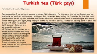 Turkish tea (Türk çayı)
Turkish black tea (15 gram) for 500 gram water.
For preparation 2 tea pots and samovar are used. With tea pots : Put the water into big pot (below), and put
the black tea small pot and leave on the big pot. Boil the water, keep boiling for 5 minutes. In this time small
pot should be on the big pot, and then pour boiled water into the black tea which in the small pot. Add fresh
water into big pot. Boil again, keep small pot on the big pot while boiling. The tea will be drop down of small pot.
Serve with small tea glasses
With samovar: Samovar is a
very special equipment
of Turkish tea. It has two parts;
water is boiled in the main body,
under which there is a small part
which contains preburned coals
for keeping the water hot.
Small pot rests on the top.
Preparations and serving are
same as with tea pots preparation
as described before
 