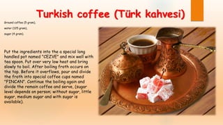 Turkish coffee (Türk kahvesi)
Ground coffee (5 gram),
water (125 gram),
sugar (4 gram).
Put the ingredients into the a special long
handled pot named "CEZVE" and mix well with
tea spoon. Put over very low heat and bring
slowly to boil. After boiling froth occurs on
the top. Before it overflows, pour and divide
the froth into special coffee cups named
"FINCAN". Continue the boiling again and
divide the remain coffee and serve, (sugar
level depends on person; without sugar, little
sugar, medium sugar and with sugar is
available).
 