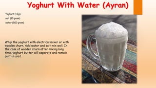 Yoghurt With Water (Ayran)
Yoghurt (1 kg),
salt (10 gram)
water (500 gram)
Whip the yoghurt with electrical mixer or with
wooden churn. Add water and salt mix well. In
the case of wooden churn after mixing long
time, yoghurt butter will seperate and remain
part is used.
 
