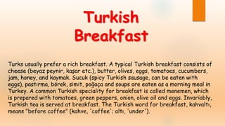 Turks usually prefer a rich breakfast. A typical Turkish breakfast consists of
cheese (beyaz peynir, kaşar etc.), butter, olives, eggs, tomatoes, cucumbers,
jam, honey, and kaymak. Sucuk (spicy Turkish sausage, can be eaten with
eggs), pastırma, börek, simit, poğaça and soups are eaten as a morning meal in
Turkey. A common Turkish speciality for breakfast is called menemen, which
is prepared with tomatoes, green peppers, onion, olive oil and eggs. Invariably,
Turkish tea is served at breakfast. The Turkish word for breakfast, kahvaltı,
means "before coffee" (kahve, 'coffee'; altı, 'under').
Turkish
Breakfast
 