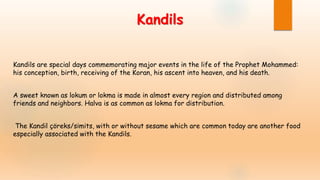 Kandils
Kandils are special days commemorating major events in the life of the Prophet Mohammed:
his conception, birth, receiving of the Koran, his ascent into heaven, and his death.
A sweet known as lokum or lokma is made in almost every region and distributed among
friends and neighbors. Halva is as common as lokma for distribution.
The Kandil çöreks/simits, with or without sesame which are common today are another food
especially associated with the Kandils.
 