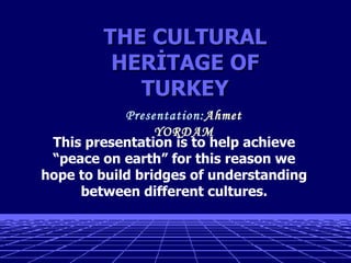 This presentation is to help achieve
“peace on earth” for this reason we
hope to build bridges of understanding
between different cultures.
THE CULTURALTHE CULTURAL
HERİTAGE OFHERİTAGE OF
TURKEYTURKEY
Presentation:Ahmet
YORDAM
 