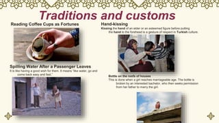 Traditions and customs
Reading Coffee Cups as Fortunes
Spilling Water After a Passenger Leaves
It is like having a good wish for them. It means “like water, go and
come back easy and fast.”
Hand-kissing
Kissing the hand of an elder or an esteemed figure before putting
the hand to the forehead is a gesture of respect in Turkish culture.
Bottle on the roofs of houses
This is done when a girl reaches marriageable age. The bottle is
broken by an interested bachelor, who then seeks permission
from her father to marry the girl.
 