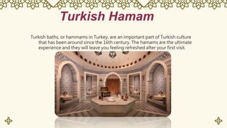 Turkish Hamam
Turkish baths, or hammams in Turkey, are an important part of Turkish culture
that has been around since the 16th century. The hamams are the ultimate
experience and they will leave you feeling refreshed after your first visit.
 