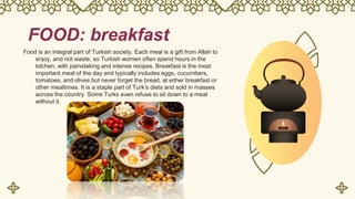 FOOD: breakfast
Food is an integral part of Turkish society. Each meal is a gift from Allah to
enjoy, and not waste, so Turkish women often spend hours in the
kitchen, with painstaking and intense recipes. Breakfast is the most
important meal of the day and typically includes eggs, cucumbers,
tomatoes, and olives but never forget the bread, at either breakfast or
other mealtimes. It is a staple part of Turk’s diets and sold in masses
across the country. Some Turks even refuse to sit down to a meal
without it.
 