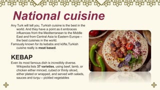 National cuisine
Any Turk will tell you, Turkish cuisine is the best in the
world. And they have a point as it embraces
influences from the Mediterranean to the Middle
East and from Central Asia to Eastern Europe –
the best cuisines in the world.
Famously known for its kebabs and köfte,Turkish
cuisine really is meat based.
KEBAP
Even its most famous dish is incredibly diverse.
Wikipedia lists 37 varieties, using beef, lamb, or
chicken either minced, cubed or thinly sliced,
either plated or wrapped, and served with salads,
sauces and turşu – pickled vegetables
 