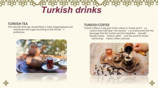Turkish drinks
TURKISH TEA
The national drink tea, served black in tulip-shaped glasses and
sweetened with sugar according to the drinker’s
preference.
TURKISH COFFEE
Turkish coffee is a big part of the culture in Turkey and it’s a
custom they hold dear. The country’s so enamoured with the
beverage that the Turkish word for breakfast ‘kahvalti’,
literally means ‘before coffee’, and the word for brown
‘kahverengi’ means coffee coloured.
 