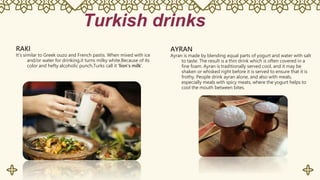 Turkish drinks
RAKI
It's similar to Greek ouzo and French pastis. When mixed with ice
and/or water for drinking,it turns milky white.Because of its
color and hefty alcoholic punch,Turks call it 'lion's milk'.
AYRAN
Ayran is made by blending equal parts of yogurt and water with salt
to taste. The result is a thin drink which is often covered in a
fine foam. Ayran is traditionally served cool, and it may be
shaken or whisked right before it is served to ensure that it is
frothy. People drink ayran alone, and also with meals,
especially meals with spicy meats, where the yogurt helps to
cool the mouth between bites.
 