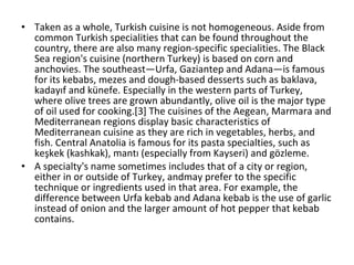 Taken as a whole, Turkish cuisine is not homogeneous. Aside from common Turkish specialities that can be found throughout the country, there are also many region-specific specialities. The Black Sea region's cuisine (northern Turkey) is based on corn and anchovies. The southeast—Urfa, Gaziantep and Adana—is famous for its kebabs, mezes and dough-based desserts such as baklava, kadayıf and künefe. Especially in the western parts of Turkey, where olive trees are grown abundantly, olive oil is the major type of oil used for cooking.[3] The cuisines of the Aegean, Marmara and Mediterranean regions display basic characteristics of Mediterranean cuisine as they are rich in vegetables, herbs, and fish. Central Anatolia is famous for its pasta specialties, such as keşkek (kashkak), mantı (especially from Kayseri) and gözleme. A specialty's name sometimes includes that of a city or region, either in or outside of Turkey, andmay prefer to the specific technique or ingredients used in that area. For example, the difference between Urfa kebab and Adana kebab is the use of garlic instead of onion and the larger amount of hot pepper that kebab contains. 