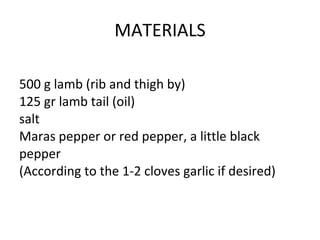 MATERIALS 500 g lamb (rib and thigh by) 125 gr lamb tail (oil) salt Maras pepper or red pepper, a little black pepper (According to the 1-2 cloves garlic if desired) 