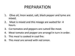 PREPARATION Olive oil, lmon watet, salt, black pepper and tyme are mixed. Meat is mixed and this mixage are waited for -4 hours. Cut tomatos and peppers are cutted like meat.   Meat tomato and pepper are arrangd in turn in order. This meal is cooked in coal fire. This meal are served with red onion. 