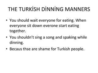 THE TURKİSH DİNNİNG MANNERS You should wait everyone for eating. When everyone sit down everone start eating together. You shouldn’t sing a song and spaking while dinning. Becaus thse are shame for Turkish people. 
