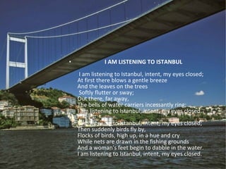 I AM LISTENING TO ISTANBUL   I am listening to Istanbul, intent, my eyes closed; At first there blows a gentle breeze And the leaves on the trees   Softly flutter or sway; Out there, far away, The bells of water carriers incessantly ring; I am listening to Istanbul, intent, my eyes closed. I am listening to Istanbul, intent, my eyes closed; Then suddenly birds fly by, Flocks of birds, high up, in a hue and cry While nets are drawn in the fishing grounds And a woman's feet begin to dabble in the water. I am listening to Istanbul, intent, my eyes closed. 